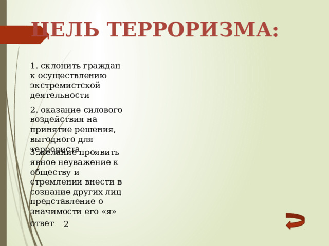 Цель терроризма: 1. склонить граждан к осуществлению экстремистской деятельности 2. оказание силового воздействия на принятие решения, выгодного для террориста 3.желание проявить явное неуважение к обществу и стремлении внести в сознание других лиц представление о значимости его «я» ответ 2 