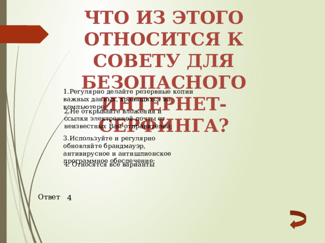 Что из этого относится к совету для безопасного Интернет-серфинга? 1.Регулярно делайте резервные копии важных данных, хранящихся на компьютере; 2.Не открывайте вложения и ссылки электронной почты от неизвестных Вам отправителей; 3.Используйте и регулярно обновляйте брандмауэр, антивирусное и антишпионское программное обеспечение; 4. Относятся все варианты Ответ 4 