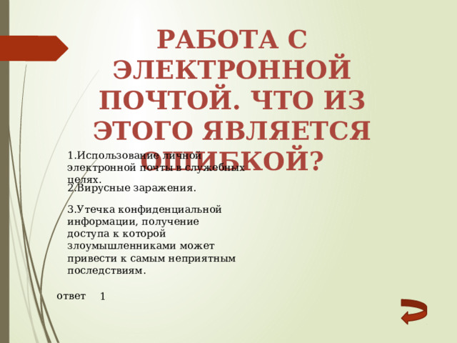 Работа с электронной почтой. Что из этого является ошибкой? 1.Использование личной электронной почты в служебных целях. 2.Вирусные заражения. 3.Утечка конфиденциальной информации, получение доступа к которой злоумышленниками может привести к самым неприятным последствиям. ответ 1 