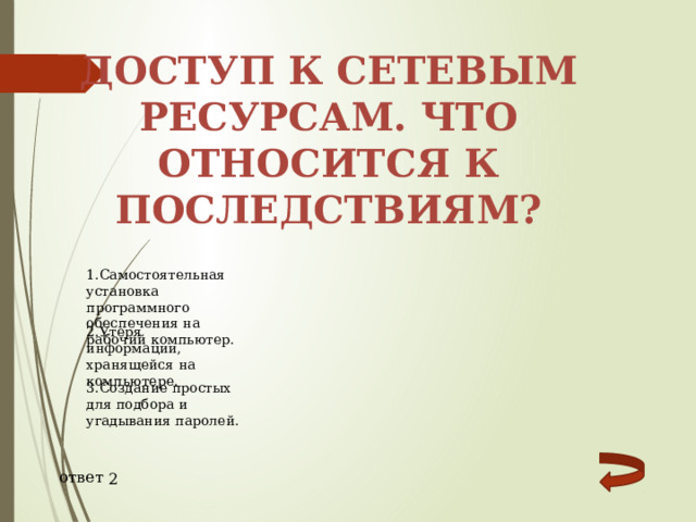 Доступ к сетевым ресурсам. Что относится к последствиям? 1.Самостоятельная установка программного обеспечения на рабочий компьютер. 2.Утеря информации, хранящейся на компьютере. 3.Создание простых для подбора и угадывания паролей. ответ 2 