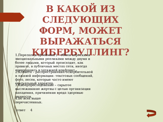 В какой из следующих форм, может выражаться кибербуллинг? 1.Перепалки (флейминг) – обмен короткими эмоциональными репликами между двумя и более людьми, который происходит, как правило, в публичных местах сети, иногда превращаясь в затяжной конфликт. 2.Клевета – распространение оскорбительной и лживой информации: текстовых сообщений, фото, песен, которые часто имеют сексуальный характер. 3.Киберпреследование – скрытое выслеживание жертвы с целью организации нападения, причинения вреда здоровью личности. 4.Во всех выше перечисленных. ответ 4 