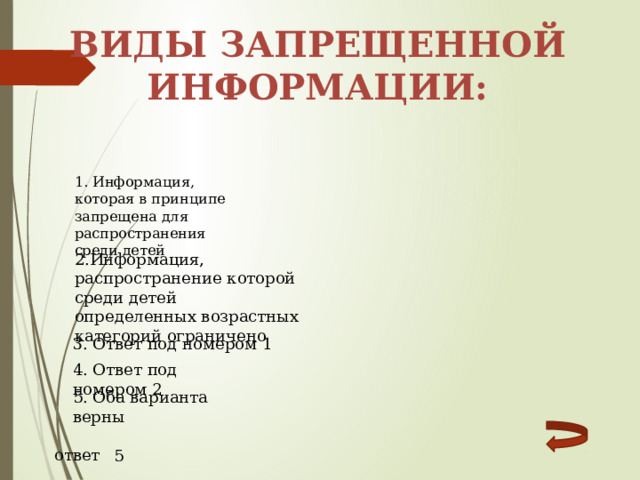 Виды запрещенной информации: 1. Информация, которая в принципе запрещена для распространения среди детей 2.Информация, распространение которой среди детей определенных возрастных категорий ограничено 3. Ответ под номером 1 4. Ответ под номером 2 5. Оба варианта верны ответ 5 