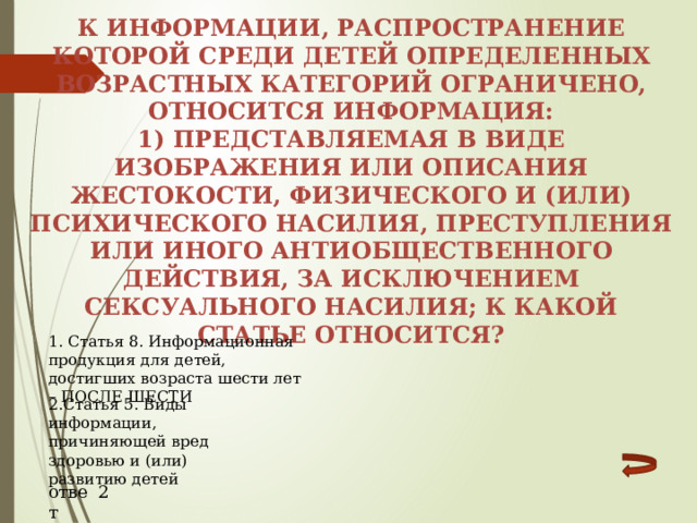 К информации, распространение которой среди детей определенных возрастных категорий ограничено, относится информация: 1) представляемая в виде изображения или описания жестокости, физического и (или) психического насилия, преступления или иного антиобщественного действия, за исключением сексуального насилия; к какой статье относится? 1. Статья 8. Информационная продукция для детей, достигших возраста шести лет – ПОСЛЕ ШЕСТИ 2.Статья 5. Виды информации, причиняющей вред здоровью и (или) развитию детей ответ 2 