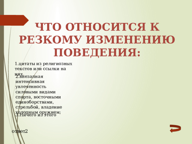 Что относится к резкому изменению поведения: 1.цитаты из религиозных текстов или ссылки на них. 2.внезапная интенсивная увлеченность силовыми видами спорта, восточными единоборствами, стрельбой, владение холодным оружием; 3.Ничего из этого ответ 2 