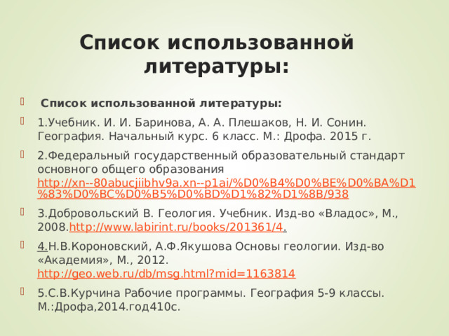 Список использованной литературы:  Список использованной литературы: 1.Учебник. И. И. Баринова, А. А. Плешаков, Н. И. Сонин. География. Начальный курс. 6 класс. М.: Дрофа. 2015 г. 2.Федеральный государственный образовательный стандарт основного общего образования http://xn--80abucjiibhv9a.xn--p1ai/%D0%B4%D0%BE%D0%BA%D1%83%D0%BC%D0%B5%D0%BD%D1%82%D1%8B/938 3.Добровольский В. Геология. Учебник. Изд-во «Владос», М., 2008. http://www.labirint.ru/books/201361/4 . 4. Н.В.Короновский, А.Ф.Якушова Основы геологии. Изд-во «Академия», М., 2012. http://geo.web.ru/db/msg.html?mid=1163814 5.С.В.Курчина Рабочие программы. География 5-9 классы. М.:Дрофа,2014.год410с. 