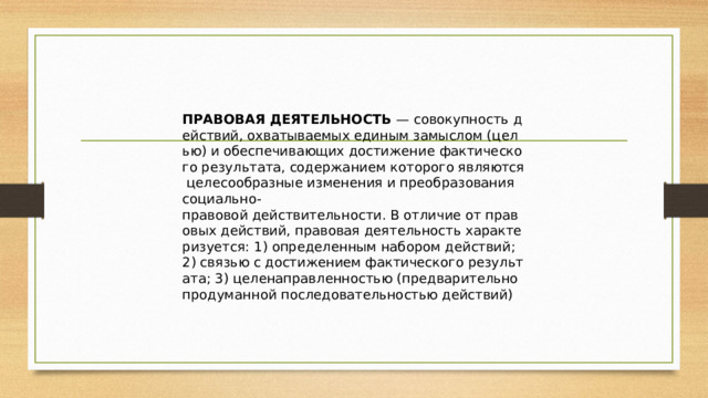 ПРАВОВАЯ ДЕЯТЕЛЬНОСТЬ  — совокупность действий, охватываемых единым замыслом (целью) и обеспечивающих достижение фактического результата, содержанием которого являются целесообразные изменения и преобразования социально-правовой действительности. В отличие от правовых действий, правовая деятельность характеризуется: 1) определенным набором действий; 2) связью с достижением фактического результата; 3) целенаправленностью (предварительно продуманной последовательностью действий) 