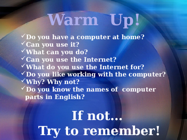 Warm Up! Do you have a computer at home? Can you use it? What can you do? Can you use the Internet? What do you use the Internet for? Do you like working with the computer? Why? Why not? Do you know the names of computer parts in English?  If not…  Try to remember!      