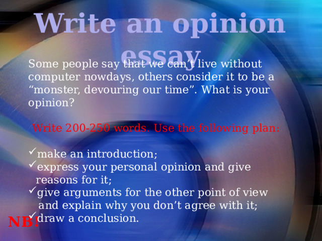 Write an opinion essay Some people say that we can’t live without computer nowdays, others consider it to be a “monster, devouring our time”. What is your opinion? Write 200-250 words. Use the following plan: make an introduction; express your personal opinion and give reasons for it; give arguments for the other point of view  and explain why you don’t agree with it; draw a conclusion. NB! 