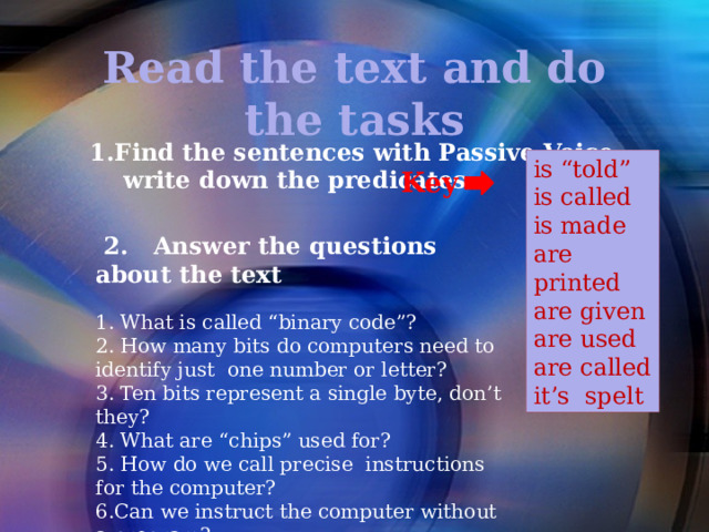 Read the text and do the tasks 1.Find the sentences with Passive Voice,  write down the predicates is “told” is called is made are printed are given are used are called it’s spelt Key  2. Answer the questions about the text   1. What is called “binary code”? 2. How many bits do computers need to identify just one number or letter? 3. Ten bits represent a single byte, don’t they? 4. What are “chips” used for? 5. How do we call precise instructions for the computer? 6.Can we instruct the computer without a program? 