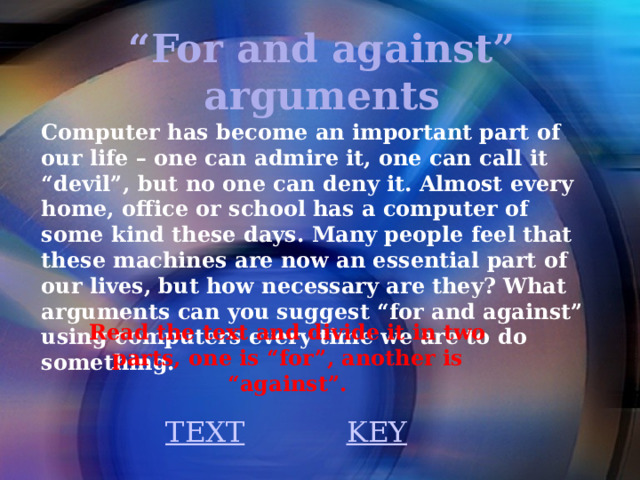 “ For and against” arguments Computer has become an important part of our life – one can admire it, one can call it “devil”, but no one can deny it. Almost every home, office or school has a computer of some kind these days. Many people feel that these machines are now an essential part of our lives, but how necessary are they? What arguments can you suggest “for and against” using computers every time we are to do something. Read the text and divide it in two parts, one is “for”, another is “against”.  