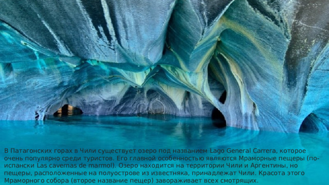 В Патагонских горах в Чили существует озеро под названием Lago General Carrera, которое очень популярно среди туристов. Его главной особенностью являются Мраморные пещеры (по-испански Las cavernas de marmol). Озеро находится на территории Чили и Аргентины, но пещеры, расположенные на полуострове из известняка, принадлежат Чили. Красота этого Мраморного собора (второе название пещер) завораживает всех смотрящих.    