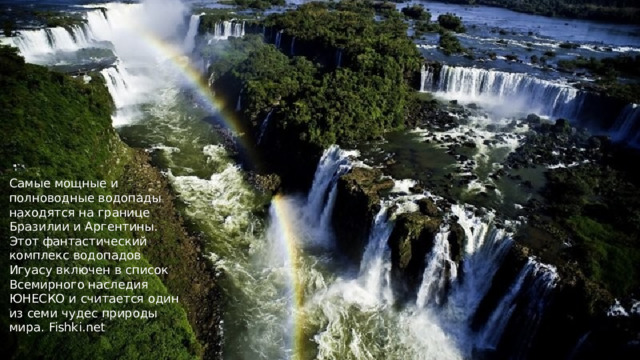 Самые мощные и полноводные водопады находятся на границе Бразилии и Аргентины. Этот фантастический комплекс водопадов Игуасу включен в список Всемирного наследия ЮНЕСКО и считается один из семи чудес природы мира. Fishki.net 