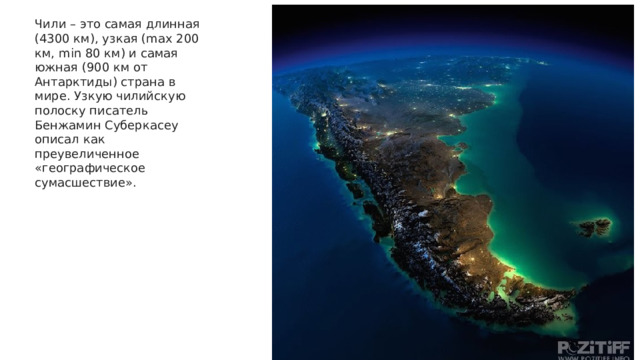 Чили – это самая длинная (4300 км), узкая (max 200 км, min 80 км) и самая южная (900 км от Антарктиды) страна в мире. Узкую чилийскую полоску писатель Бенжамин Суберкасеу описал как преувеличенное «географическое сумасшествие».  