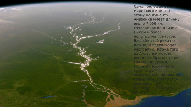 Самая большая река в мире протекает по этому континенту. Амазонка имеет длинну около 7 000 км. соперничая по длине с Нилом и более полутысячи притоков. Бассейн этой реки по площади превосходит Австралию. Кроме того из Амазонки можно попасть в Ориноко, так как между двумя водными бассейнами существует естественная природная связь. Осуществляется она через реку Касикьяре (326 км в длину).    