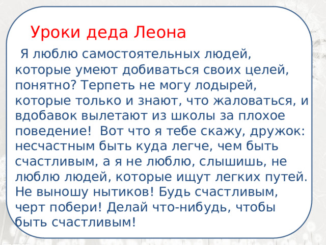  Я ненавижу школу. Ненавижу ее пуще всего на свете. Нет, даже еще сильней… Она испортила мне всю жизнь. Уроки деда Леона  Я люблю самостоятельных людей, которые умеют добиваться своих целей, понятно? Терпеть не могу лодырей, которые только и знают, что жаловаться, и вдобавок вылетают из школы за плохое поведение! Вот что я тебе скажу, дружок: несчастным быть куда легче, чем быть счастливым, а я не люблю, слышишь, не люблю людей, которые ищут легких путей. Не выношу нытиков! Будь счастливым, черт побери! Делай что-нибудь, чтобы быть счастливым! 