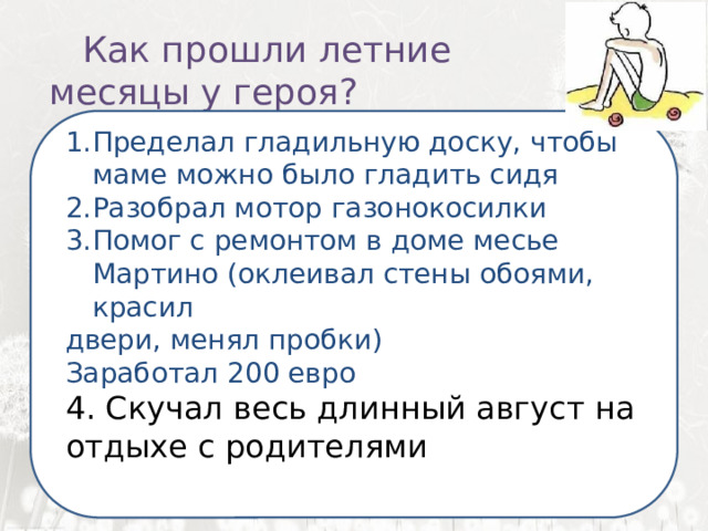   Как прошли летние месяцы у героя?  Я ненавижу школу. Ненавижу ее пуще всего на свете. Нет, даже еще сильней… Она испортила мне всю жизнь. Пределал гладильную доску, чтобы маме можно было гладить сидя Разобрал мотор газонокосилки Помог с ремонтом в доме месье Мартино (оклеивал стены обоями, красил двери, менял пробки) Заработал 200 евро 4. Скучал весь длинный август на отдыхе с родителями 