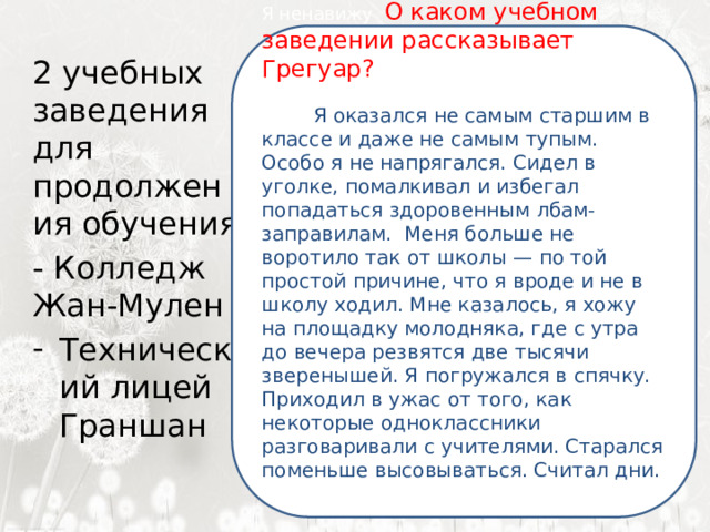  Я ненавижу О каком учебном заведении рассказывает Грегуар? Ненавижу ее пуще всего на свете. Нет, Я оказался не самым старшим в классе и даже не самым тупым. Особо я не напрягался. Сидел в уголке, помалкивал и избегал попадаться здоровенным лбам-заправилам. Меня больше не воротило так от школы — по той простой причине, что я вроде и не в школу ходил. Мне казалось, я хожу на площадку молодняка, где с утра до вечера резвятся две тысячи зверенышей. Я погружался в спячку. Приходил в ужас от того, как некоторые одноклассники разговаривали с учителями. Старался поменьше высовываться. Считал дни. сильней … 2 учебных заведения для продолжения обучения - Колледж Жан-Мулен Технический лицей Граншан 