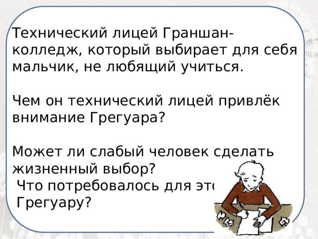  Я ненавижу школу. Ненавижу ее пуще всего на свете. Нет, даже еще сильней… Она испортила мне всю жизнь. Технический лицей Граншан- колледж, который выбирает для себя мальчик, не любящий учиться. Чем он технический лицей привлёк внимание Грегуара? Может ли слабый человек сделать жизненный выбор?  Что потребовалось для этого  Грегуару? 