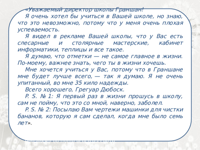     «Уважаемый директор школы Граншан! Я очень хотел бы учиться в Вашей школе, но знаю, что это невозможно, потому что у меня очень плохая успеваемость. Я видел в рекламе Вашей школы, что у Вас есть слесарные и столярные мастерские, кабинет информатики, теплицы и все такое. Я думаю, что отметки — не самое главное в жизни. По-моему, важнее знать, чего ты в жизни хочешь. Мне хочется учиться у Вас, потому что в Граншане мне будет лучше всего, — так я думаю. Я не очень упитанный, во мне 35 кило надежды. Всего хорошего, Грегуар Дюбоск. P. S. № 1: Я первый раз в жизни прошусь в школу, сам не пойму, что это со мной, наверно, заболел. P. S. № 2: Посылаю Вам чертежи машинки для чистки бананов, которую я сам сделал, когда мне было семь лет ».  Я ненавижу школу. Ненавижу ее пуще всего на свете. Нет, даже еще сильней… 