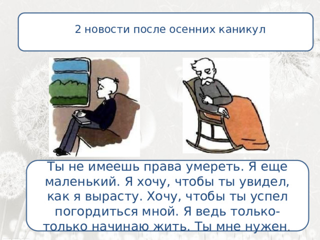  2 новости после осенних каникул Нет, даже еще сильней…  . Ты не имеешь права умереть. Я еще маленький. Я хочу, чтобы ты увидел, как я вырасту. Хочу, чтобы ты успел погордиться мной. Я ведь только-только начинаю жить. Ты мне нужен .  