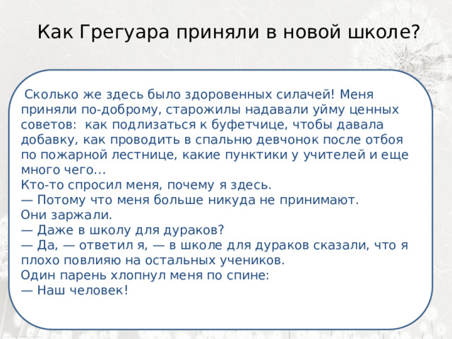  Как Грегуара приняли в новой школе?    Я ненавижу школу. Ненавижу ее пуще всего на свете.  Сколько же здесь было здоровенных силачей! Меня приняли по-доброму, старожилы надавали уйму ценных советов: как подлизаться к буфетчице, чтобы давала добавку, как проводить в спальню девчонок после отбоя по пожарной лестнице, какие пунктики у учителей и еще много чего… Нет, даже еще сильней… Кто-то спросил меня, почему я здесь. Она испортила мне всю жизнь. — Потому что меня больше никуда не принимают. Они заржали. — Даже в школу для дураков? — Да, — ответил я, — в школе для дураков сказали, что я плохо повлияю на остальных учеников. Один парень хлопнул меня по спине: — Наш человек! 