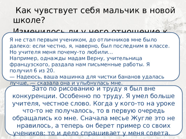  Как чувствует себя мальчик в новой школе? Изменилось ли у него отношение к учебе?  Я ненавижу школу. Ненавижу ее пуще всего на свете. Нет, даже еще сильней… Она испортила мне всю жизнь. Я не стал первым учеником, до отличников мне было далеко: если честно, я, наверно, был последним в классе. Но учителя меня почему-то любили… Например, однажды мадам Верну, учительница французского, раздала нам письменные работы. Я получил 6 из 20. —  Надеюсь, ваша машинка для чистки бананов удалась лучше, — сказала она и улыбнулась мне. Зато по рисованию и труду я был вне конкуренции. Особенно по труду. Я умел больше учителя, честное слово. Когда у кого-то на уроке что-то не получалось, то в первую очередь обращались ко мне. Сначала месье Жугле это не нравилось, а теперь он берет пример со своих учеников: то и дело спрашивает у меня совета. 