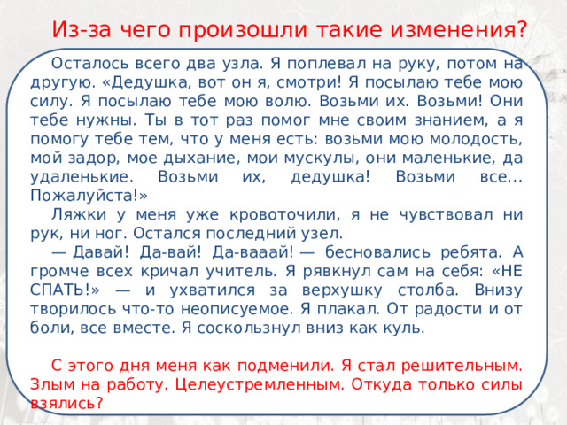   Из-за чего произошли такие изменения? Осталось всего два узла. Я поплевал на руку, потом на другую. «Дедушка, вот он я, смотри! Я посылаю тебе мою силу. Я посылаю тебе мою волю. Возьми их. Возьми! Они тебе нужны. Ты в тот раз помог мне своим знанием, а я помогу тебе тем, что у меня есть: возьми мою молодость, мой задор, мое дыхание, мои мускулы, они маленькие, да удаленькие. Возьми их, дедушка! Возьми все… Пожалуйста!» Ляжки у меня уже кровоточили, я не чувствовал ни рук, ни ног. Остался последний узел. —  Давай! Да-вай! Да-вааай! — бесновались ребята. А громче всех кричал учитель. Я рявкнул сам на себя: «НЕ СПАТЬ!» — и ухватился за верхушку столба. Внизу творилось что-то неописуемое. Я плакал. От радости и от боли, все вместе. Я соскользнул вниз как куль. С этого дня меня как подменили. Я стал решительным. Злым на работу. Целеустремленным. Откуда только силы взялись? 