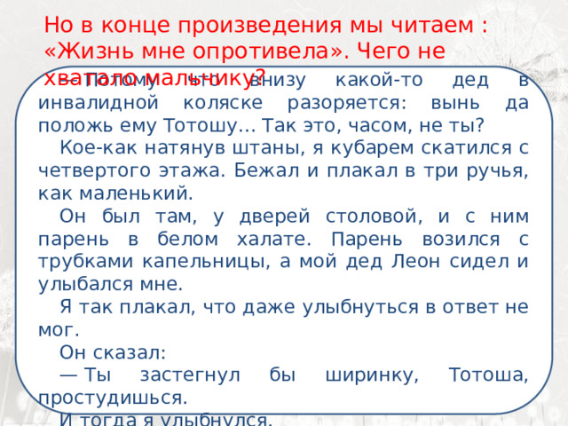 Но в конце произведения мы читаем : «Жизнь мне опротивела». Чего не хватало мальчику? —  Потому что внизу какой-то дед в инвалидной коляске разоряется: вынь да положь ему Тотошу… Так это, часом, не ты? Кое-как натянув штаны, я кубарем скатился с четвертого этажа. Бежал и плакал в три ручья, как маленький. Он был там, у дверей столовой, и с ним парень в белом халате. Парень возился с трубками капельницы, а мой дед Леон сидел и улыбался мне. Я так плакал, что даже улыбнуться в ответ не мог. Он сказал: —  Ты застегнул бы ширинку, Тотоша, простудишься. И тогда я улыбнулся. 