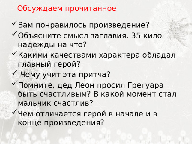  Обсуждаем прочитанное Вам понравилось произведение? Объясните смысл заглавия. 35 кило надежды на что? Какими качествами характера обладал главный герой?  Чему учит эта притча? Помните, дед Леон просил Грегуара быть счастливым? В какой момент стал мальчик счастлив? Чем отличается герой в начале и в конце произведения? 