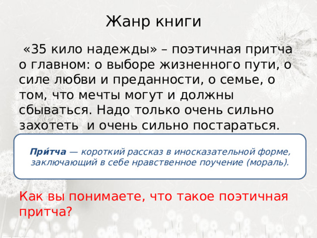 Жанр книги    «35 кило надежды» – поэтичная притча о главном: о выборе жизненного пути, о силе любви и преданности, о семье, о том, что мечты могут и должны сбываться. Надо только очень сильно захотеть и очень сильно постараться. Как вы понимаете, что такое поэтичная притча? При́тча  — короткий рассказ в иносказательной форме, заключающий в себе нравственное поучение (мораль). 