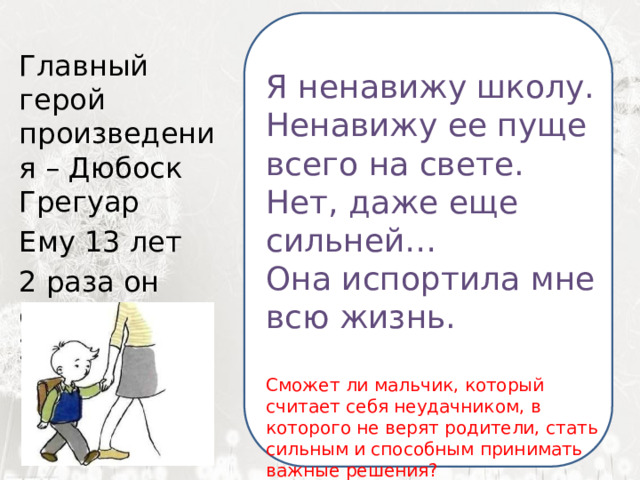  Я ненавижу школу. Ненавижу ее пуще всего на свете. Нет, даже еще сильней… Она испортила мне всю жизнь.  Я ненавижу школу. Главный герой произведения – Дюбоск Грегуар Ненавижу ее пуще всего на свете. Ему 13 лет Нет, даже еще сильней… 2 раза он оставался на 2 год Она испортила мне всю жизнь. Сможет ли мальчик, который считает себя неудачником, в которого не верят родители, стать сильным и способным принимать важные решения? 