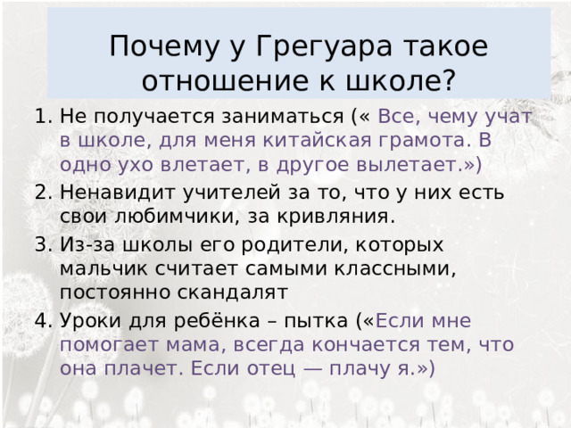  Почему у Грегуара такое отношение к школе? Не получается заниматься («  Все, чему учат в школе, для меня китайская грамота. В одно ухо влетает, в другое вылетает.») Ненавидит учителей за то, что у них есть свои любимчики, за кривляния. Из-за школы его родители, которых мальчик считает самыми классными, постоянно скандалят Уроки для ребёнка – пытка (« Если мне помогает мама, всегда кончается тем, что она плачет. Если отец — плачу я.»)  