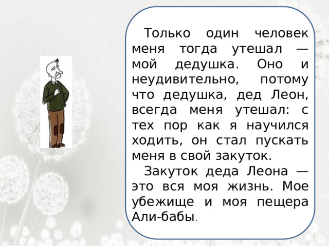  Я ненавижу школу. Ненавижу ее пуще всего на свете. Нет, даже еще сильней… Она испортила мне всю жизнь. Только один человек меня тогда утешал — мой дедушка. Оно и неудивительно, потому что дедушка, дед Леон, всегда меня утешал: с тех пор как я научился ходить, он стал пускать меня в свой закуток. Закуток деда Леона — это вся моя жизнь. Мое убежище и моя пещера Али-бабы .  