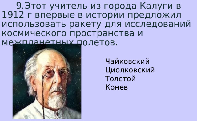  9.Этот учитель из города Калуги в 1912 г впервые в истории предложил использовать ракету для исследований космического пространства и межпланетных полетов. Чайковский  Циолковский  Толстой  Конев 