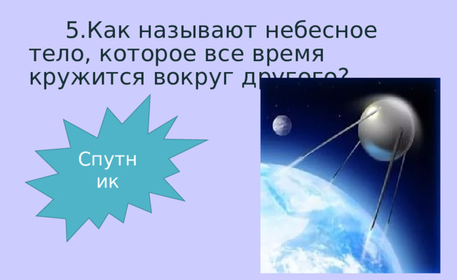  5.Как называют небесное тело, которое все время кружится вокруг другого? Спутник 