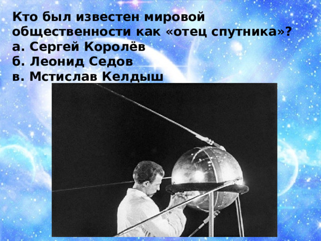 Кто был известен мировой общественности как «отец спутника»? а. Сергей Королёв б. Леонид Седов в. Мстислав Келдыш 