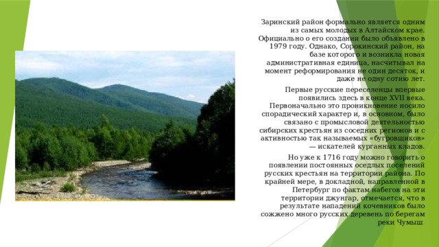 Заринский район формально является одним из самых молодых в Алтайском крае. Официально о его создании было объявлено в 1979 году. Однако, Сорокинский район, на базе которого и возникла новая административная единица, насчитывал на момент реформирования не один десяток, и даже не одну сотню лет. Первые русские переселенцы впервые появились здесь в конце XVII века. Первоначально это проникновение носило спорадический характер и, в основном, было связано с промысловой деятельностью сибирских крестьян из соседних регионов и с активностью так называемых «бугровщиков» — искателей курганных кладов. Но уже к 1716 году можно говорить о появлении постоянных оседлых поселений русских крестьян на территории района. По крайней мере, в докладной, направленной в Петербург по фактам набегов на эти территории джунгар, отмечается, что в результате нападений кочевников было сожжено много русских деревень по берегам реки Чумыш . 