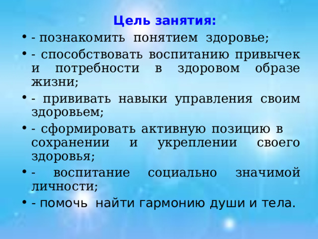  Цель занятия: - познакомить понятием здоровье; - способствовать воспитанию привычек и потребности в здоровом образе жизни; - прививать навыки управления своим здоровьем; - сформировать активную позицию в сохранении и укреплении своего здоровья; - воспитание социально значимой личности; - помочь найти гармонию души и тела. 
