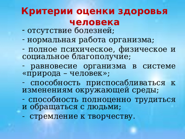Критерии оценки здоровья человека  отсутствие болезней;  нормальная работа организма;  полное психическое, физическое и социальное благополучие;  равновесие организма в системе «природа – человек»;  способность приспосабливаться к изменениям окружающей среды;  способность полноценно трудиться и обращаться с людьми; - стремление к творчеству. 