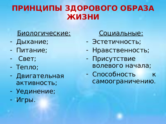 ПРИНЦИПЫ ЗДОРОВОГО ОБРАЗА ЖИЗНИ Биологические:  Социальные: Дыхание; Питание;  Свет; Тепло; Двигательная активность; Уединение; Игры. Эстетичность; Нравственность; Присутствие волевого начала; Способность к самоограничению. 