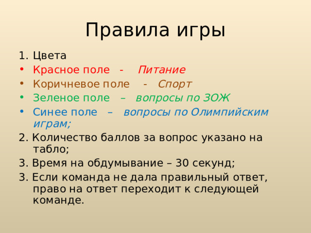 Правила игры Цвета Красное поле - Питание Коричневое поле - Спорт Зеленое поле – вопросы по ЗОЖ Синее поле – вопросы по Олимпийским играм; 2. Количество баллов за вопрос указано на табло; 3. Время на обдумывание – 30 секунд; 3. Если команда не дала правильный ответ, право на ответ переходит к следующей команде.  