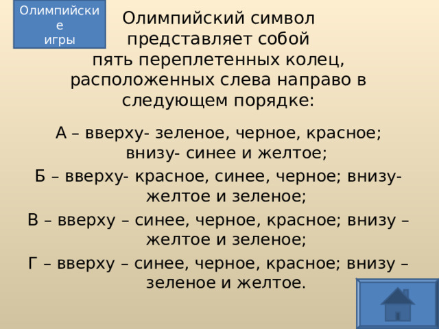 Олимпийские игры Олимпийский символ  представляет собой  пять переплетенных колец, расположенных слева направо в следующем порядке: А – вверху- зеленое, черное, красное; внизу- синее и желтое; Б – вверху- красное, синее, черное; внизу- желтое и зеленое; В – вверху – синее, черное, красное; внизу – желтое и зеленое; Г – вверху – синее, черное, красное; внизу – зеленое и желтое.  