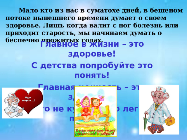  Мало кто из нас в суматохе дней, в бешеном потоке нынешнего времени думает о своем здоровье. Лишь когда валит с ног болезнь или приходит старость, мы начинаем думать о беспечно прожитых годах. Главное в жизни – это здоровье! С детства попробуйте это понять! Главная ценность – это здоровье! Его не купишь, но легко потерять!  