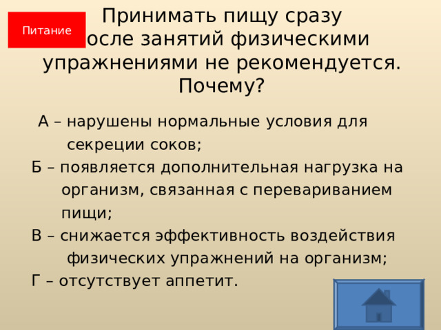Питание Принимать пищу сразу  после занятий физическими  упражнениями не рекомендуется.  Почему?  А – нарушены нормальные условия для  секреции соков;  Б – появляется дополнительная нагрузка на  организм, связанная с перевариванием  пищи;  В – снижается эффективность воздействия  физических упражнений на организм;  Г – отсутствует аппетит.  