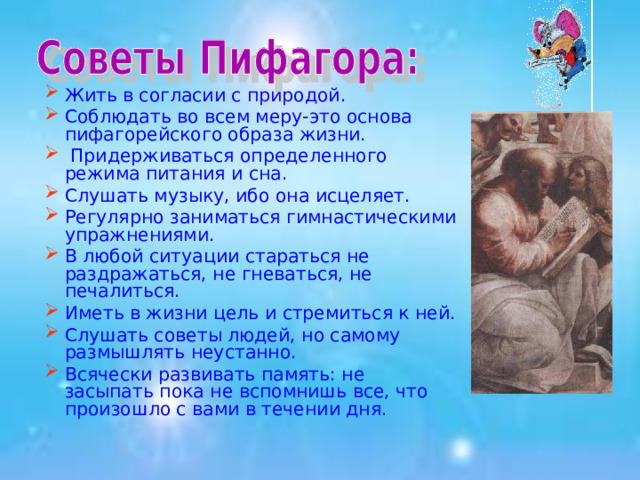 Жить в согласии с природой. Соблюдать во всем меру-это основа пифагорейского образа жизни.  Придерживаться определенного режима питания и сна. Слушать музыку, ибо она исцеляет. Регулярно заниматься гимнастическими упражнениями. В любой ситуации стараться не раздражаться, не гневаться, не печалиться. Иметь в жизни цель и стремиться к ней. Слушать советы людей, но самому размышлять неустанно. Всячески развивать память: не засыпать пока не вспомнишь все, что произошло с вами в течении дня. 