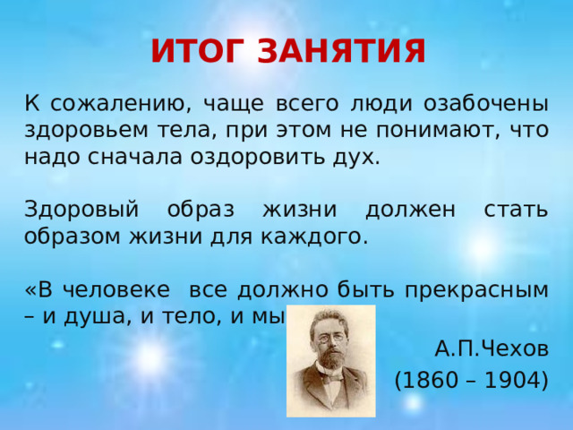 ИТОГ ЗАНЯТИЯ К сожалению, чаще всего люди озабочены здоровьем тела, при этом не понимают, что надо сначала оздоровить дух. Здоровый образ жизни должен стать образом жизни для каждого. «В человеке все должно быть прекрасным – и душа, и тело, и мысли». А.П.Чехов (1860 – 1904) 