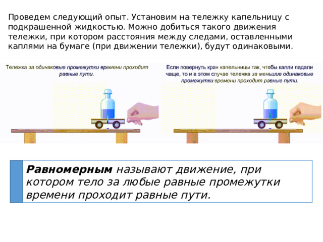 Проведем следующий опыт. Установим на тележку капельницу с подкрашенной жидкостью. Можно добиться такого движения тележки, при котором расстояния между следами, оставленными каплями на бумаге (при движении тележки), будут одинаковыми. Равномерным называют движение, при котором тело за любые равные промежутки времени проходит равные пути. 