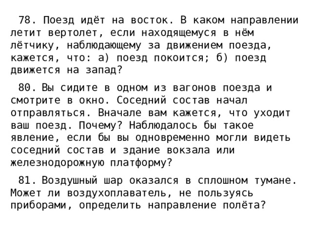 78. Поезд идёт на восток. В каком направлении летит вертолет, если находящемуся в нём лётчику, наблюдающему за движением поезда, кажется, что: а) поезд покоится; б) поезд движется на запад? 80.  Вы сидите в одном из вагонов поезда и смотрите в окно. Соседний состав начал отправляться. Вначале вам кажется, что уходит ваш поезд. Почему? Наблюдалось бы такое явление, если бы вы одновременно могли видеть соседний состав и здание вокзала или железнодорожную платформу? 81.  Воздушный шар оказался в сплошном тумане. Может ли воздухоплаватель, не пользуясь приборами, определить направление полёта? 