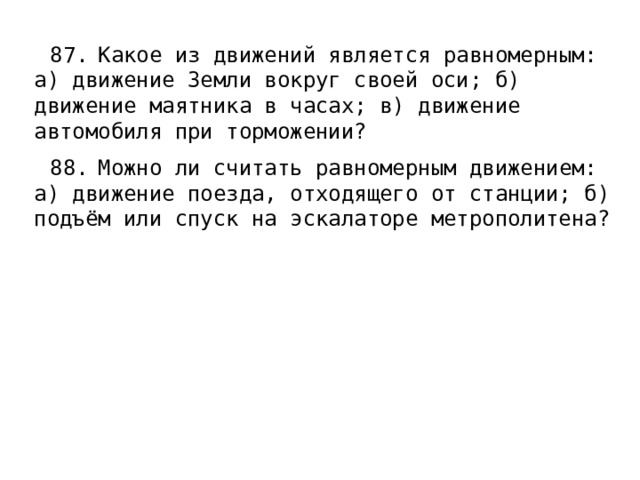 87.  Какое из движений является равномерным: а) движение Земли вокруг своей оси; б) движение маятника в часах; в) движение автомобиля при торможении? 88.  Можно ли считать равномерным движением: а) движение поезда, отходящего от станции; б) подъём или спуск на эскалаторе метрополитена? 