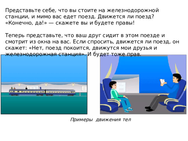 Представьте себе, что вы стоите на железнодорожной станции, и мимо вас едет поезд. Движется ли поезд? «Конечно, да!» — скажете вы и будете правы! Теперь представьте, что ваш друг сидит в этом поезде и смотрит из окна на вас. Если спросить, движется ли поезд, он скажет: «Нет, поезд покоится, движутся мои друзья и железнодорожная станция». И будет тоже прав. Примеры движения тел 